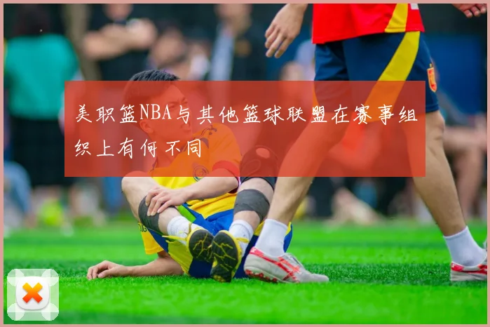 美职篮NBA与其他篮球联盟在赛事组织上有何不同