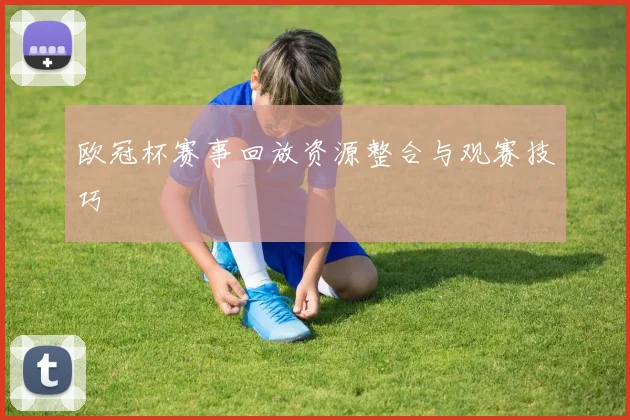 欧冠杯赛事回放资源整合与观赛技巧