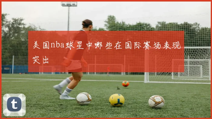 美国nba球星中哪些在国际赛场表现突出