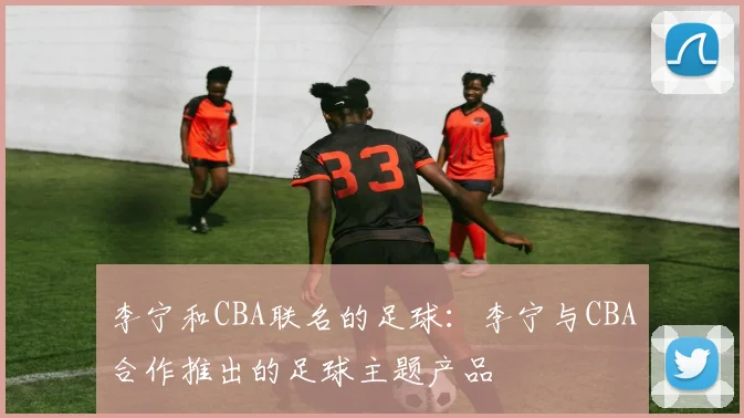 李宁和CBA联名的足球：李宁与CBA合作推出的足球主题产品