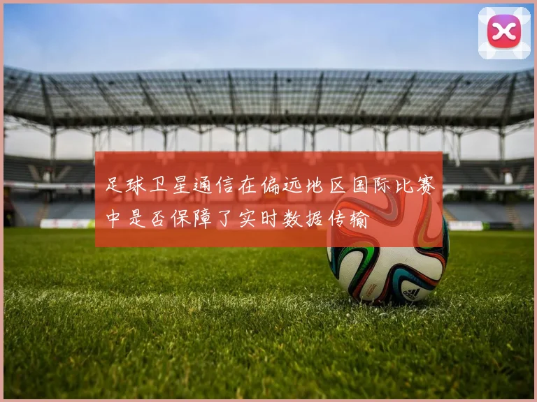 足球卫星通信在偏远地区国际比赛中是否保障了实时数据传输