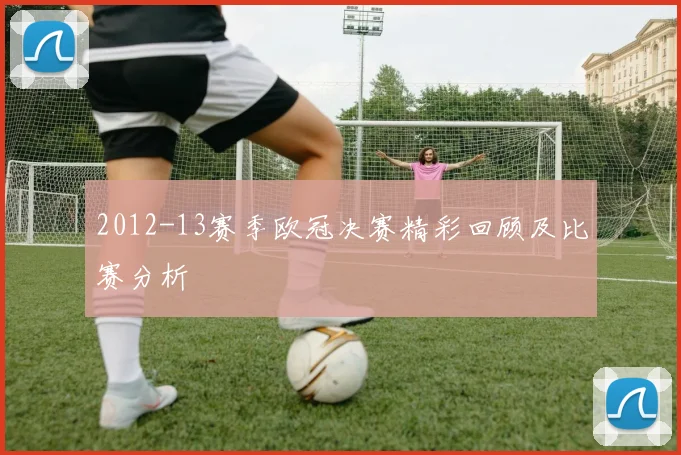 2012-13赛季欧冠决赛精彩回顾及比赛分析